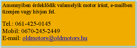 Szvegdoboz: Amennyiben rdekldik valamelyik motor irnt, e-mailben zenjen vagy hvjon fel.Tel.: 061-425-0145Mobil: 0670-245-2449E-mail: oldmotors@oldmotors.hu