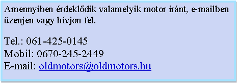 Szvegdoboz: Amennyiben rdekldik valamelyik motor irnt, e-mailben zenjen vagy hvjon fel.Tel.: 061-425-0145Mobil: 0670-245-2449E-mail: oldmotors@oldmotors.hu