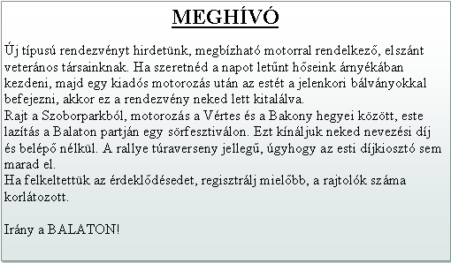 Szvegdoboz: MEGHVj tpus rendezvnyt hirdetnk, megbzhat motorral rendelkez, elsznt veternos trsainknak. Ha szeretnd a napot letnt hseink rnykban kezdeni, majd egy kiads motorozs utn az estt a jelenkori blvnyokkal befejezni, akkor ez a rendezvny neked lett kitallva.Rajt a Szoborparkbl, motorozs a Vrtes s a Bakony hegyei kztt, este lazts a Balaton partjn egy srfesztivlon. Ezt knljuk neked nevezsi dj s belp nlkl. A rallye traverseny jelleg, gyhogy az esti djkioszt sem marad el.Ha felkeltettk az rdekldsedet, regisztrlj mielbb, a rajtolk szma korltozott.Irny a BALATON! 